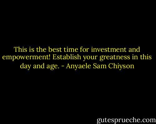 This is the best time for investment and empowerment! Establish your greatness in this day and age. - Anyaele Sam Chiyson
