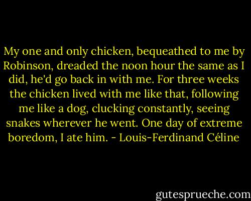 My one and only chicken, bequeathed to me by Robinson, dreaded the noon hour the same as I did, he'd go back in with me. For three weeks the chicken lived with me like that, following me like a dog, clucking constantly, seeing snakes wherever he went. One day of extreme boredom, I ate him. - Louis-Ferdinand Céline