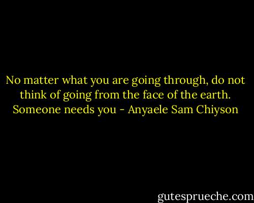 No matter what you are going through, do not think of going from the face of the earth. Someone needs you - Anyaele Sam Chiyson