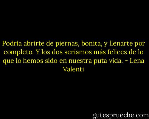 Podría abrirte de piernas, bonita, y<br />llenarte por completo. Y los dos seríamos más felices de lo que lo hemos sido en nuestra puta<br />vida. - Lena Valenti
