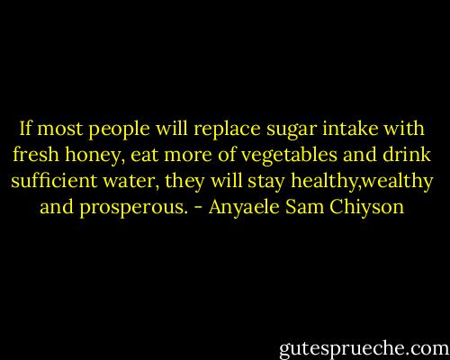 If most people will replace sugar intake with fresh honey, eat more of vegetables and drink sufficient water, they will stay healthy,wealthy and prosperous. - Anyaele Sam Chiyson