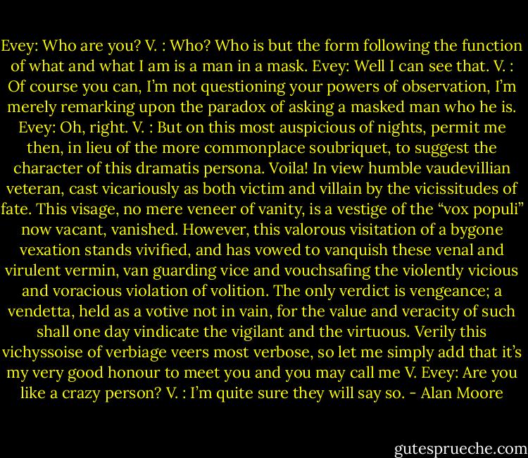 Evey: Who are you?<br />V. : Who? Who is but the form following the function of what and what I am is a man in a mask.<br />Evey: Well I can see that.<br />V. : Of course you can, I’m not questioning your powers of observation, I’m merely remarking upon the paradox of asking a masked man who he is.<br />Evey: Oh, right.<br />V. : But on this most auspicious of nights, permit me then, in lieu of the more commonplace soubriquet, to suggest the character of this dramatis persona. Voila! In view humble vaudevillian veteran, cast vicariously as both victim and villain by the vicissitudes of fate. This visage, no mere veneer of vanity, is a vestige of the “vox populi” now vacant, vanished. However, this valorous visitation of a bygone vexation stands vivified, and has vowed to vanquish these venal and virulent vermin, van guarding vice and vouchsafing the violently vicious and voracious violation of volition.<br />The only verdict is vengeance; a vendetta, held as a votive not in vain, for the value and veracity of such shall one day vindicate the vigilant and the virtuous.<br />Verily this vichyssoise of verbiage veers most verbose, so let me simply add that it’s my very good honour to meet you and you may call me V.<br />Evey: Are you like a crazy person?<br />V. : I’m quite sure they will say so. - Alan Moore