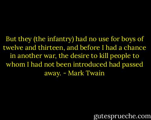 But they (the infantry) had no use for boys of twelve and thirteen, and before I had a chance in another war, the desire to kill people to whom I had not been introduced had passed away. - Mark Twain