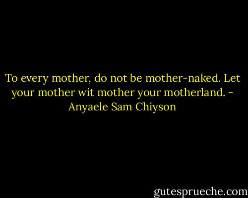 To every mother, do not be mother-naked. Let your mother wit mother your motherland. - Anyaele Sam Chiyson