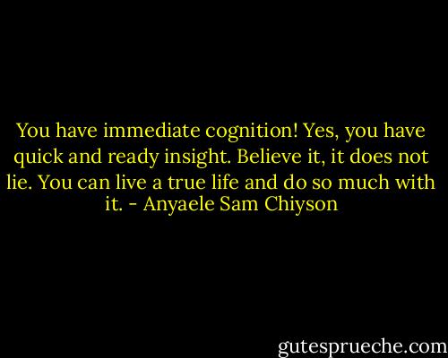 You have immediate cognition! Yes, you have quick and ready insight. Believe it, it does not lie. You can live a true life and do so much with it. - Anyaele Sam Chiyson