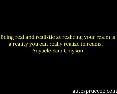 Being real and realistic at realizing your realm is a reality you can really realize in reams. - Anyaele Sam Chiyson