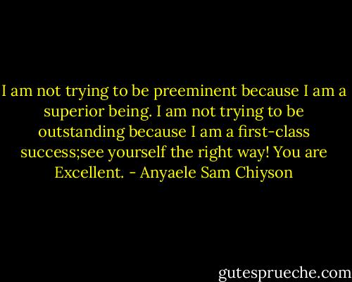 I am not trying to be preeminent because I am a superior being. I am not trying to be outstanding because I am a first-class success;see yourself the right way! You are Excellent. - Anyaele Sam Chiyson