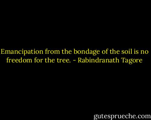 Emancipation from the bondage of the soil is no freedom for the tree. - Rabindranath Tagore