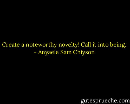 Create a noteworthy novelty! Call it into being. - Anyaele Sam Chiyson