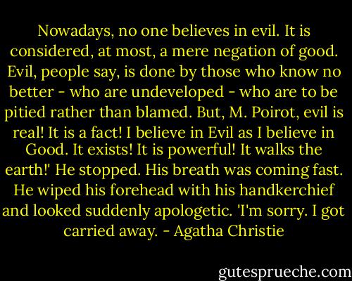 Nowadays, no one believes in evil. It is considered, at most, a mere negation of good. Evil, people say, is done by those who know no better - who are undeveloped - who are to be pitied rather than blamed. But, M. Poirot, evil is real! It is a fact! I believe in Evil as I believe in Good. It exists! It is powerful! It walks the earth!' He stopped. His breath was coming fast. He wiped his forehead with his handkerchief and looked suddenly apologetic. 'I'm sorry. I got carried away. - Agatha Christie