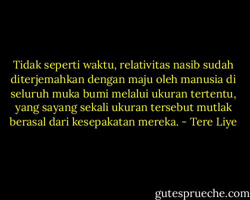 Tidak seperti waktu, relativitas nasib sudah diterjemahkan dengan maju oleh manusia di seluruh muka bumi melalui ukuran tertentu, yang sayang sekali ukuran tersebut mutlak berasal dari kesepakatan mereka. - Tere Liye