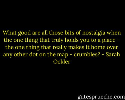 What good are all those bits of nostalgia when the one thing that truly holds you to a place - the one thing that really makes it home over any other dot on the map - crumbles? - Sarah Ockler