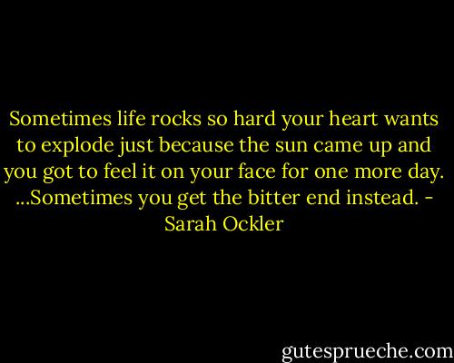Sometimes life rocks so hard your heart wants to explode just because the sun came up and you got to feel it on your face for one more day. ...Sometimes you get the bitter end instead. - Sarah Ockler