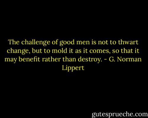 The challenge of good men is not to thwart change, but to mold it as it comes, so that it may benefit rather than destroy. - G. Norman Lippert