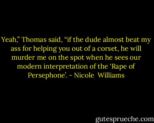 Yeah,” Thomas said, “if the dude almost beat my ass for helping you out of a corset, he will murder me on the spot when he sees our modern interpretation of the ‘Rape of Persephone’. - Nicole  Williams