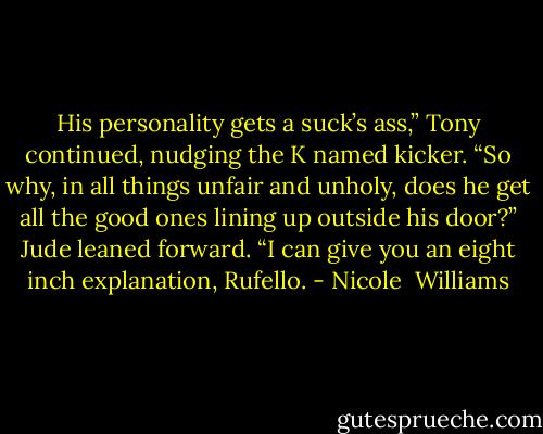 His personality gets a suck’s ass,” Tony continued, nudging the K named kicker. “So why, in all things unfair and unholy, does he get all the good ones lining up outside his door?”<br />Jude leaned forward. “I can give you an eight inch explanation, Rufello. - Nicole  Williams