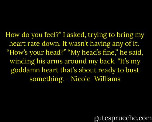 How do you feel?” I asked, trying to bring my heart rate down. It wasn’t having any of it. <br />“How’s your head?”<br />“My head’s fine,” he said, winding his arms around my back. “It’s my goddamn heart that’s about ready to bust something. - Nicole  Williams