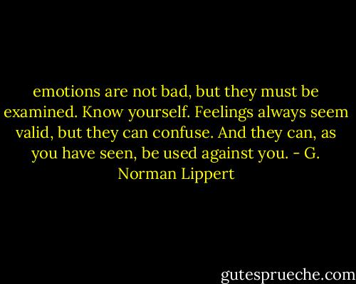 emotions are not bad, but they must be examined. Know yourself. Feelings always seem valid, but they can confuse. And they can, as you have seen, be used against you. - G. Norman Lippert