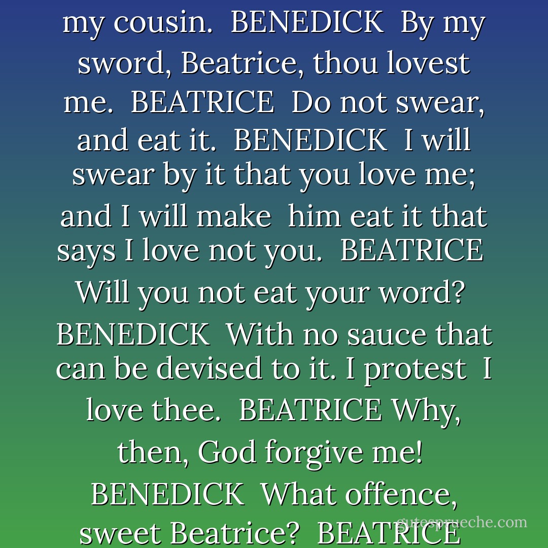 I do love nothing in the world so well as you: is <br />not that strange? <br />BEATRICE <br />As strange as the thing I know not. It were as <br />possible for me to say I loved nothing so well as <br />you: but believe me not; and yet I lie not; I <br />confess nothing, nor I deny nothing. I am sorry for my cousin. <br />BENEDICK <br />By my sword, Beatrice, thou lovest me. <br />BEATRICE <br />Do not swear, and eat it. <br />BENEDICK <br />I will swear by it that you love me; and I will make <br />him eat it that says I love not you. <br />BEATRICE <br />Will you not eat your word? <br />BENEDICK <br />With no sauce that can be devised to it. I protest <br />I love thee. <br />BEATRICE<br />Why, then, God forgive me! <br />BENEDICK <br />What offence, sweet Beatrice? <br />BEATRICE <br />You have stayed me in a happy hour: I was about to <br />protest I loved you. <br />BENEDICK <br />And do it with all thy heart. <br />BEATRICE <br />I love you with so much of my heart that none is <br />left to protest. <br />BENEDICK <br />Come, bid me do any thing for thee. - William Shakespeare