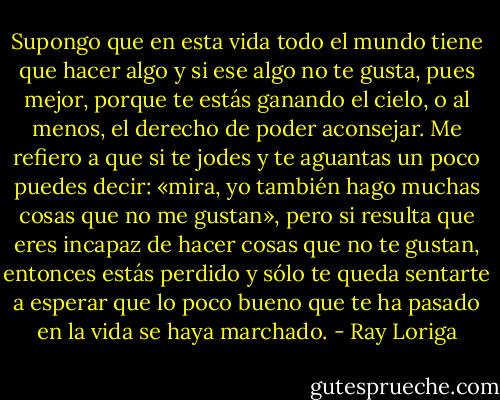 Supongo que en esta vida todo el mundo tiene que hacer algo y si ese algo no te gusta, pues mejor, porque te estás ganando el cielo, o al menos, el derecho de poder aconsejar.<br />Me refiero a que si te jodes y te aguantas un poco puedes decir: «mira, yo también hago muchas cosas que no me gustan», pero si resulta que eres incapaz de hacer cosas que no te gustan, entonces estás perdido y sólo te queda sentarte a esperar que lo poco bueno que te ha pasado en la vida se haya marchado. - Ray Loriga