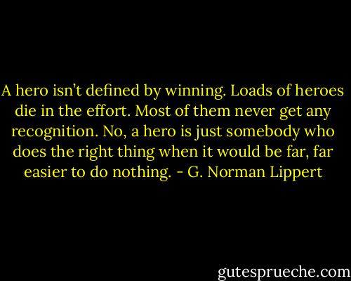 A hero isn’t defined by winning. Loads of heroes die in the effort. Most of them never get any recognition. No, a hero is just somebody who does the right thing when it would be far, far easier to do nothing. - G. Norman Lippert
