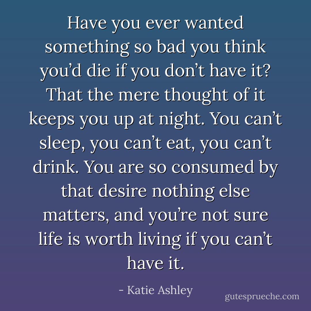 Have you ever wanted something so bad you think you’d die if you don’t have it? That the mere thought of it keeps you up at night. You can’t sleep, you can’t eat, you can’t drink. You are so consumed by that desire nothing else matters, and you’re not sure life is worth living if you can’t have it. - Katie Ashley