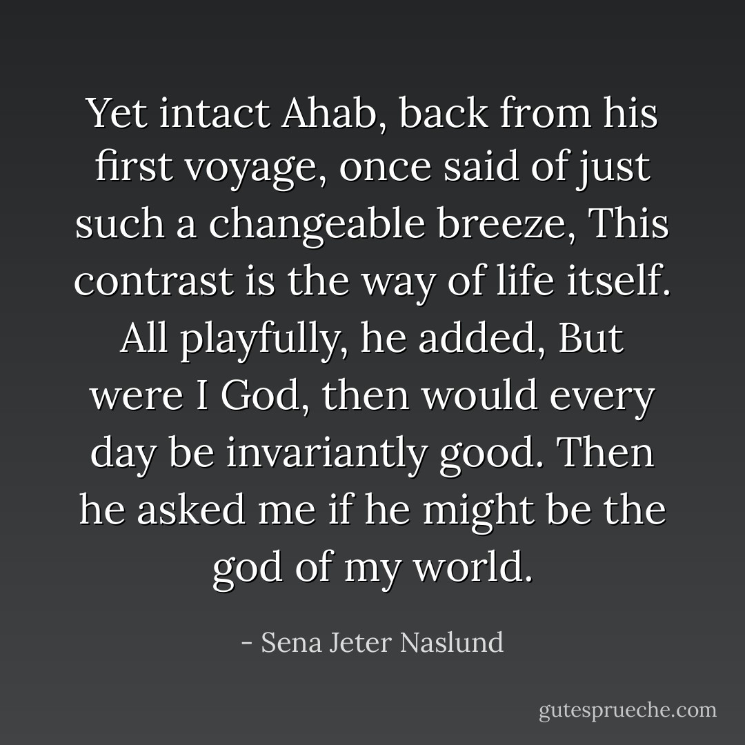 Yet intact Ahab, back from his first voyage, once said of just such a changeable breeze, This contrast is the way of life itself. All playfully, he added, But were I God, then would every day be invariantly good. Then he asked me if he might be the god of my world. - Sena Jeter Naslund