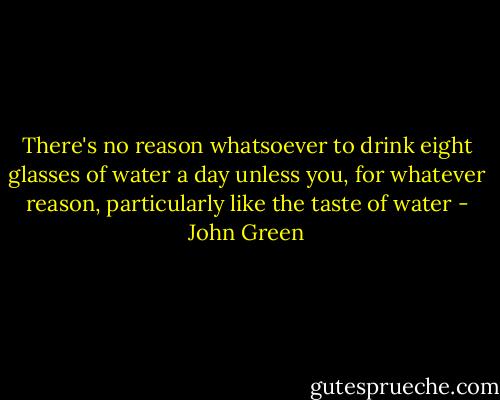 There's no reason whatsoever to drink eight glasses of water a day unless you, for whatever reason, particularly like the taste of water - John Green