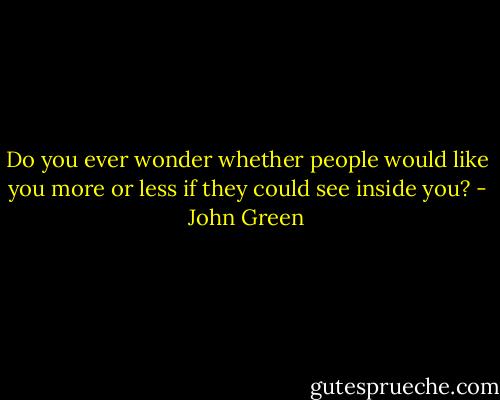 Do you ever wonder whether people would like you more or less if they could see inside you? - John Green