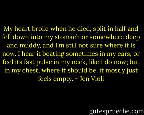 My heart broke when he died, split in half and fell down into my stomach or somewhere deep and muddy, and I'm still not sure where it is now. I hear it beating sometimes in my ears, or feel its fast pulse in my neck, like I do now; but in my chest, where it should be, it mostly just feels empty. - Jen Violi