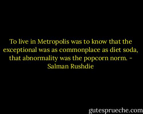 To live in Metropolis was to know that the exceptional was as commonplace as diet soda, that abnormality was the popcorn norm. - Salman Rushdie