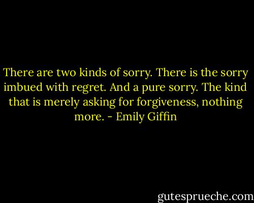 There are two kinds of sorry. There is the sorry imbued with regret. And a pure sorry. The kind that is merely asking for forgiveness, nothing more. - Emily Giffin