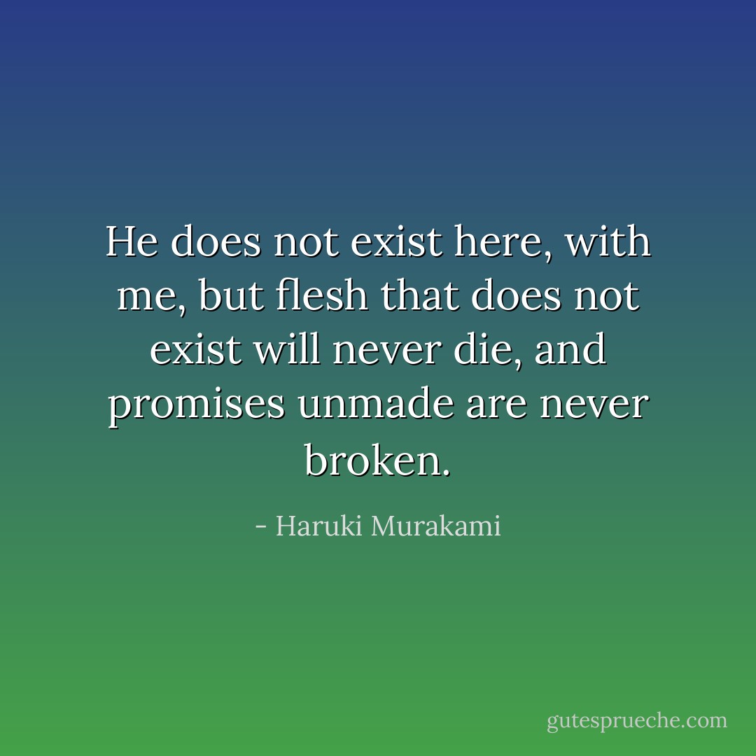 He does not exist here, with me, but flesh that does not exist will never die, and promises unmade are never broken. - Haruki Murakami