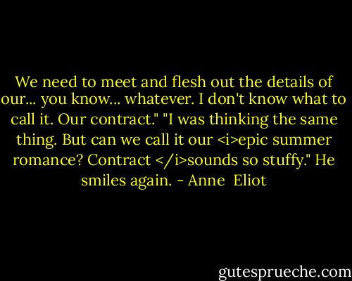 We need to meet and flesh out the details of our... you know... whatever. I don't know what to call it. Our contract."<br />"I was thinking the same thing. But can we call it our <i>epic summer romance? Contract </i>sounds so stuffy." He smiles again. - Anne  Eliot