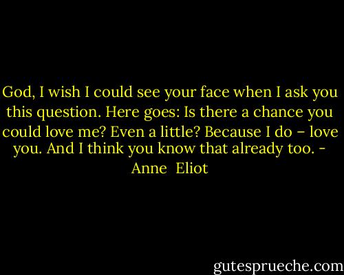God, I wish I could see your face when I ask you this question.<br />Here goes: Is there a chance you could love me? Even a little?<br />Because I do – love you. And I think you know that already too. - Anne  Eliot