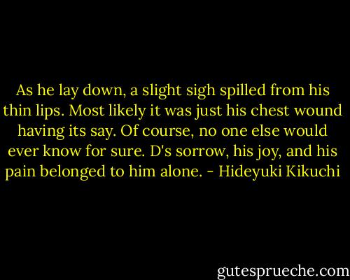 As he lay down, a slight sigh spilled from his thin lips. Most likely it was just his chest wound having its say. Of course, no one else would ever know for sure. D's sorrow, his joy, and his pain belonged to him alone. - Hideyuki Kikuchi