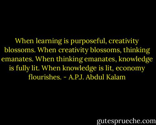 When learning is purposeful, creativity blossoms. When creativity blossoms, thinking emanates. When thinking emanates, knowledge is fully lit. When knowledge is lit, economy flourishes. - A.P.J. Abdul Kalam