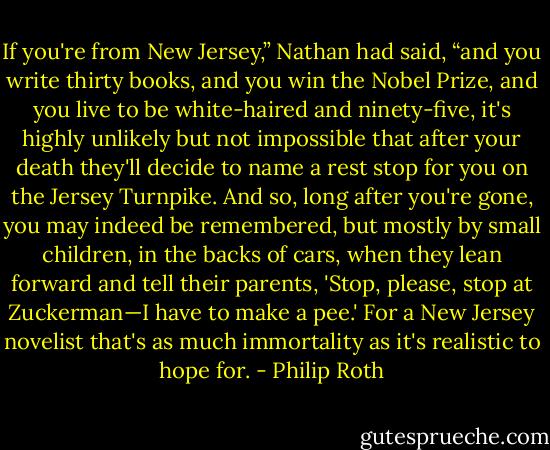 If you're from New Jersey,” Nathan had said, “and you write thirty books, and you win the Nobel Prize, and you live to be white-haired and ninety-five, it's highly unlikely but not impossible that after your death they'll decide to name a rest stop for you on the Jersey Turnpike. And so, long after you're gone, you may indeed be remembered, but mostly by small children, in the backs of cars, when they lean forward and tell their parents, 'Stop, please, stop at Zuckerman—I have to make a pee.' For a New Jersey novelist that's as much immortality as it's realistic to hope for. - Philip Roth