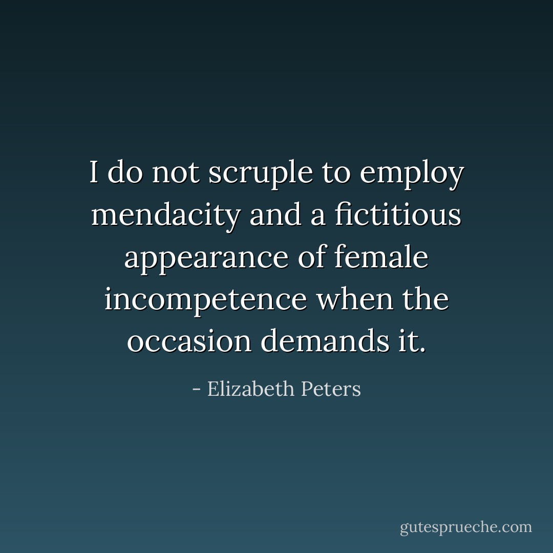 I do not scruple to employ mendacity and a fictitious appearance of female incompetence when the occasion demands it. - Elizabeth Peters