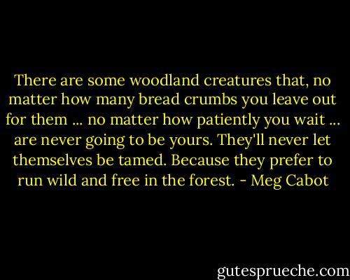 There are some woodland creatures that, no matter how many bread crumbs you leave out for them ... no matter how patiently you wait ... are never going to be yours. They'll never let themselves be tamed. Because they prefer to run wild and free in the forest. - Meg Cabot