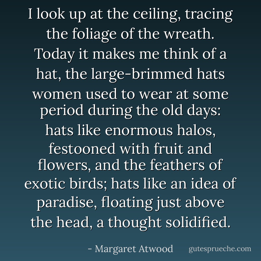 I look up at the ceiling, tracing the foliage of the wreath. Today it makes me think of a hat, the large-brimmed hats women used to wear at some period during the old days: hats like enormous halos, festooned with fruit and flowers, and the feathers of exotic birds; hats like an idea of paradise, floating just above the head, a thought solidified. - Margaret Atwood