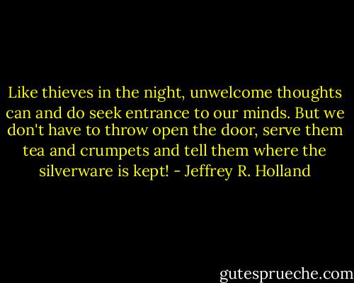 Like thieves in the night, unwelcome thoughts can and do seek entrance to our minds. But we don't have to throw open the door, serve them tea and crumpets and tell them where the silverware is kept! - Jeffrey R. Holland