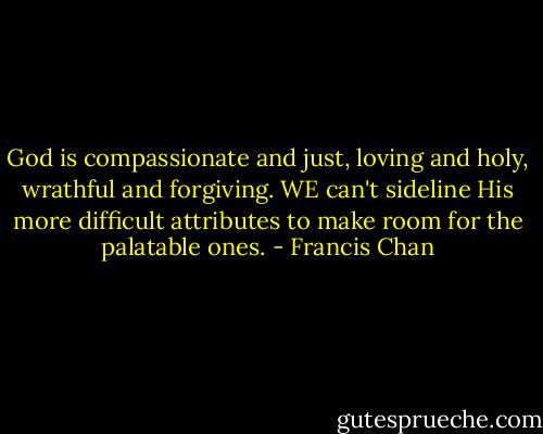 God is compassionate and just, loving and holy, wrathful and forgiving. WE can't sideline His more difficult attributes to make room for the palatable ones. - Francis Chan