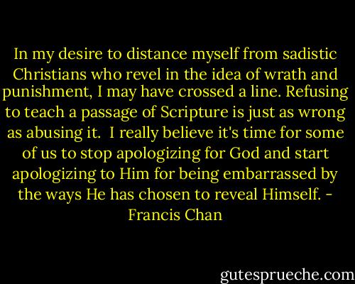 In my desire to distance myself from sadistic Christians who revel in the idea of wrath and punishment, I may have crossed a line. Refusing to teach a passage of Scripture is just as wrong as abusing it.<br /><br />I really believe it's time for some of us to stop apologizing for God and start apologizing to Him for being embarrassed by the ways He has chosen to reveal Himself. - Francis Chan