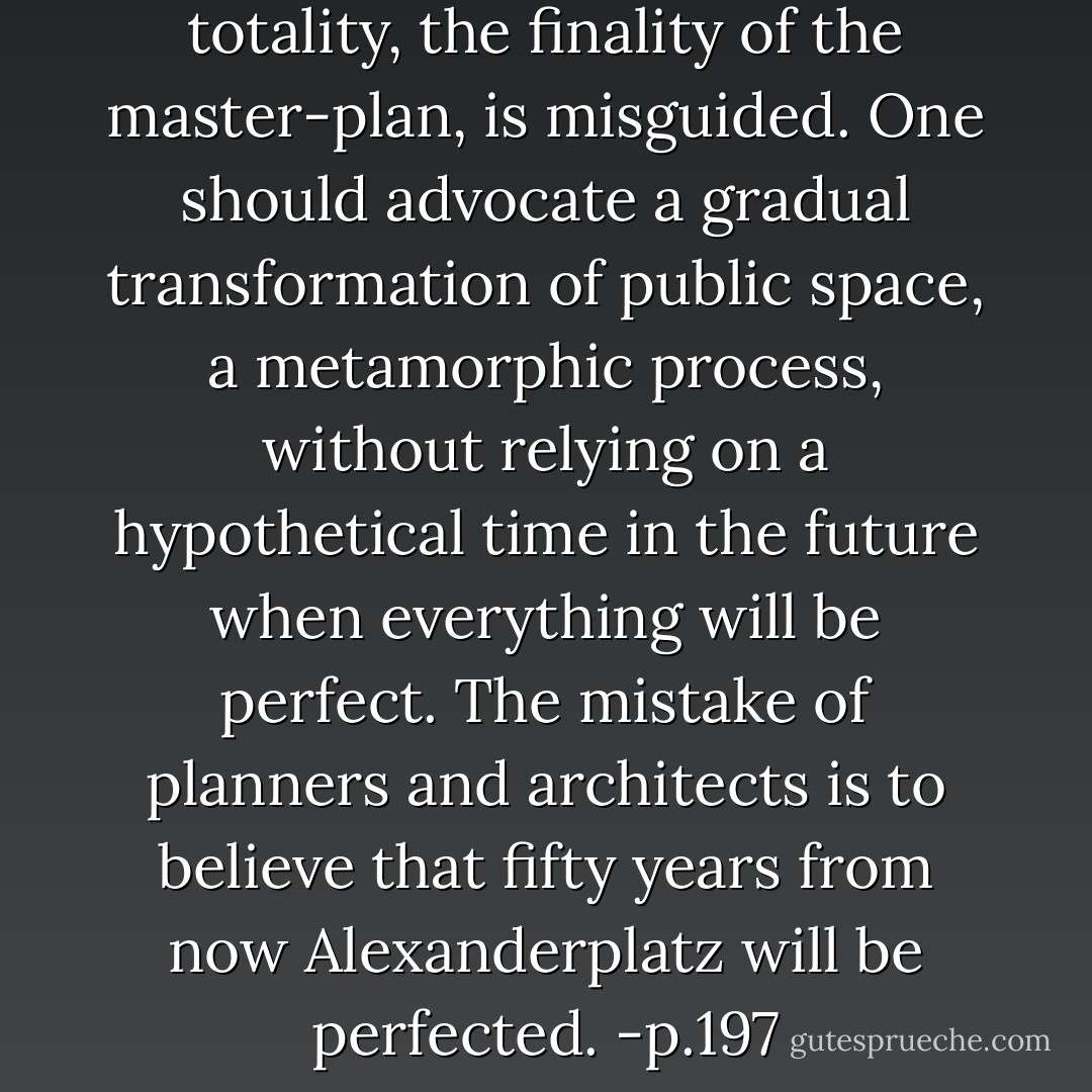 I believe that the idea of the totality, the finality of the master-plan, is misguided. One should advocate a gradual transformation of public space, a metamorphic process, without relying on a hypothetical time in the future when everything will be perfect. The mistake of planners and architects is to believe that fifty years from now Alexanderplatz will be perfected. -p.197 - Daniel Libeskind
