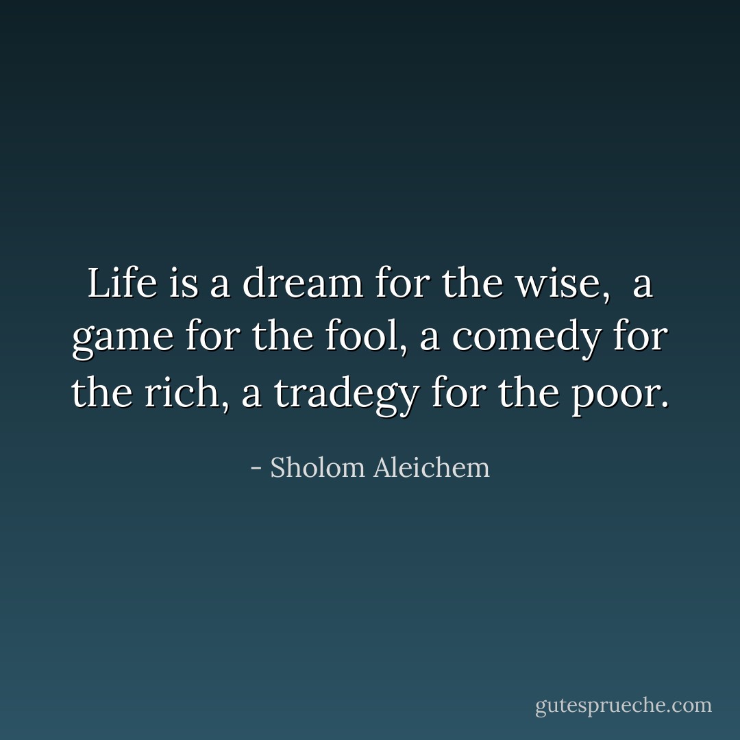 Life is a dream for the wise, <br />a game for the fool, a comedy for the<br />rich, a tradegy for the poor. - Sholom Aleichem