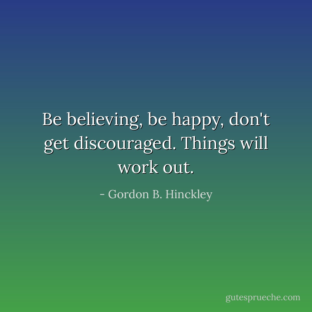 Be believing, be happy, don't get discouraged. Things will work out. - Gordon B. Hinckley