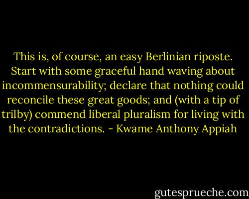 This is, of course, an easy Berlinian riposte. Start with some graceful hand waving about incommensurability; declare that nothing could reconcile these great goods; and (with a tip of trilby) commend liberal pluralism for living with the contradictions. - Kwame Anthony Appiah