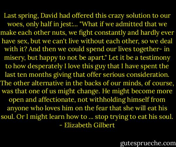 Last spring, David had offered this crazy solution to our woes, only half in jest:... "What if we admitted that we make each other nuts, we fight constantly and hardly ever have sex, but we can't live without each other, so we deal with it? And then we could spend our lives together- in misery, but happy to not be apart." Let it be a testimony to how desperately I love this guy that I have spent the last ten months giving that offer serious consideration. The other alternative in the backs of our minds, of course, was that one of us might change. He might become more open and affectionate, not withholding himself from anyone who loves him on the fear that she will eat his soul. Or I might learn how to ... stop trying to eat his soul. - Elizabeth Gilbert
