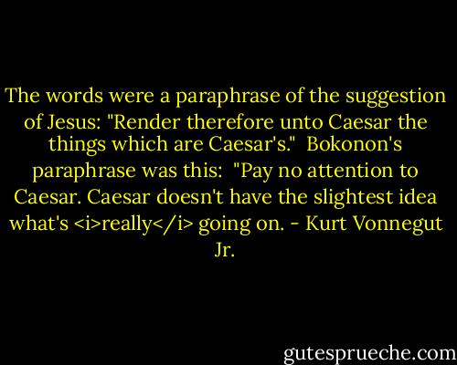 The words were a paraphrase of the suggestion of Jesus: "Render therefore unto Caesar the things which are Caesar's."<br /> Bokonon's paraphrase was this:<br /> "Pay no attention to Caesar. Caesar doesn't have the slightest idea what's <i>really</i> going on. - Kurt Vonnegut Jr.